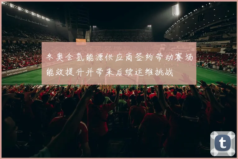 冬奥会氢能源供应商签约带动赛场能效提升并带来后续运维挑战