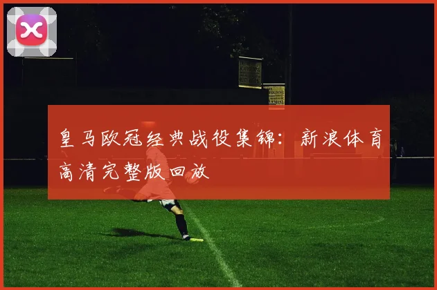 皇马欧冠经典战役集锦:新浪体育高清完整版回放