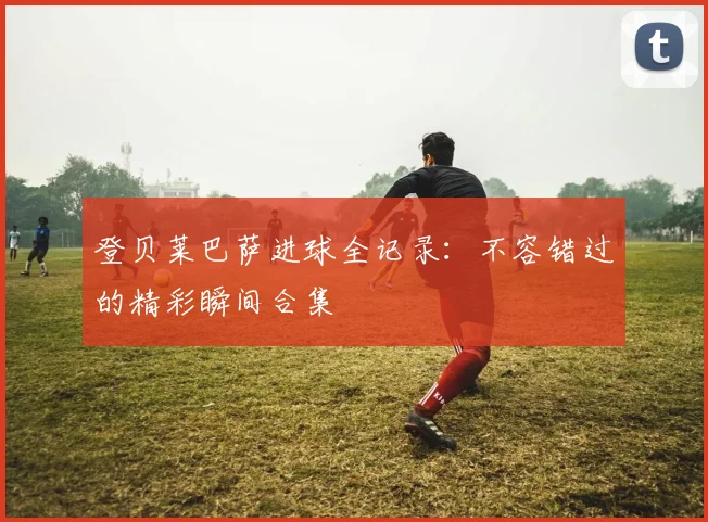登贝莱巴萨进球全记录:不容错过的精彩瞬间合集