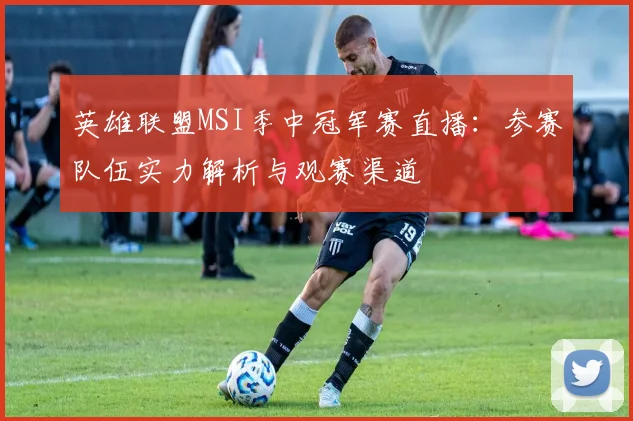 英雄联盟MSI季中冠军赛直播：参赛队伍实力解析与观赛渠道